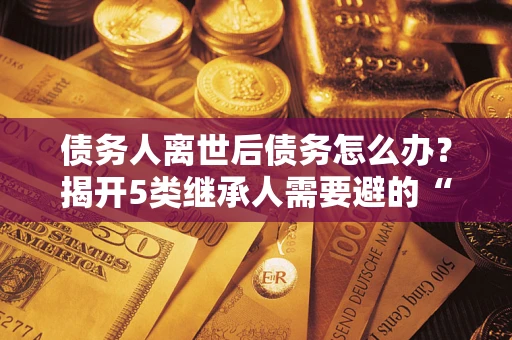 北京债务人离世后债务怎么办？揭开5类继承人需要避的“坑”