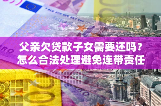 北京父亲欠贷款子女需要还吗？怎么合法处理避免连带责任？